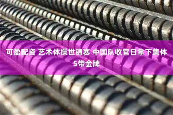 可盈配资 艺术体操世锦赛 中国队收官日拿下集体5带金牌