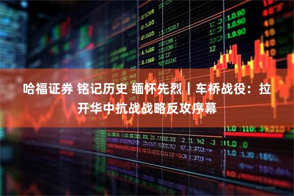 哈福证券 铭记历史&#32;缅怀先烈｜车桥战役：拉开华中抗战战略反攻序幕