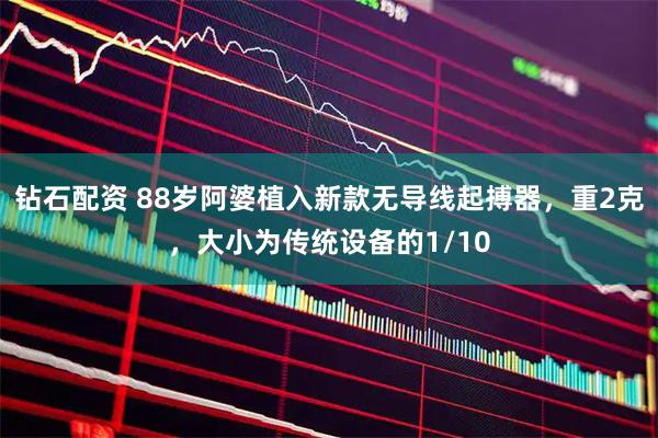 钻石配资 88岁阿婆植入新款无导线起搏器，重2克，大小为传统设备的1/10