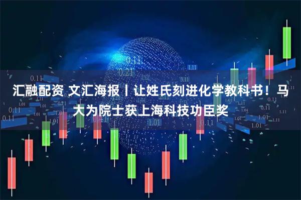 汇融配资 文汇海报丨让姓氏刻进化学教科书！马大为院士获上海科技功臣奖
