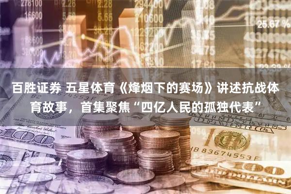 百胜证券 五星体育《烽烟下的赛场》讲述抗战体育故事，首集聚焦“四亿人民的孤独代表”