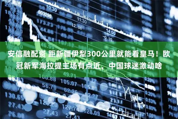 安信融配资 距新疆伊犁300公里就能看皇马！欧冠新军海拉提主场有点近，中国球迷激动啥