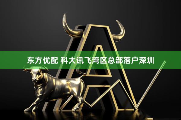 东方优配 科大讯飞湾区总部落户深圳