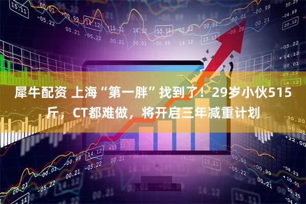 犀牛配资 上海“第一胖”找到了！29岁小伙515斤，CT都难做，将开启三年减重计划