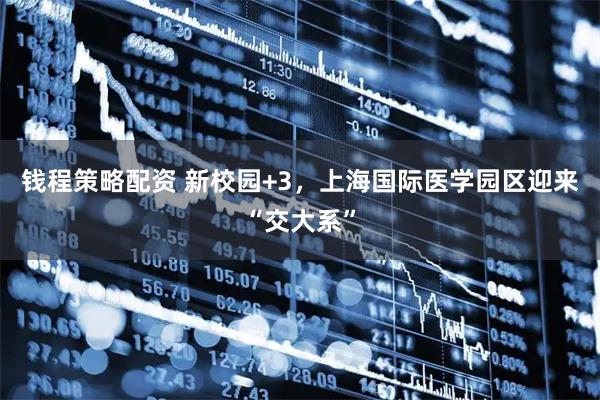 钱程策略配资 新校园+3，上海国际医学园区迎来“交大系”