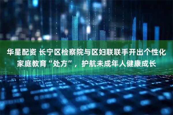 华星配资 长宁区检察院与区妇联联手开出个性化家庭教育“处方”，护航未成年人健康成长