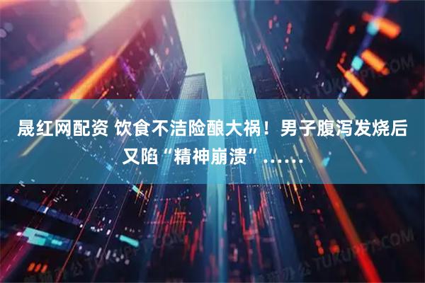 晟红网配资 饮食不洁险酿大祸！男子腹泻发烧后又陷“精神崩溃”……
