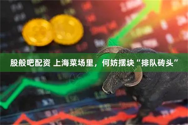 股般吧配资 上海菜场里，何妨摆块“排队砖头”