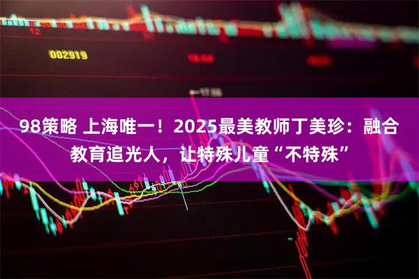 98策略 上海唯一！2025最美教师丁美珍：融合教育追光人，让特殊儿童“不特殊”
