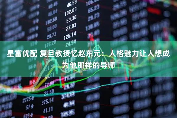 星富优配 复旦教授忆赵东元：人格魅力让人想成为他那样的导师
