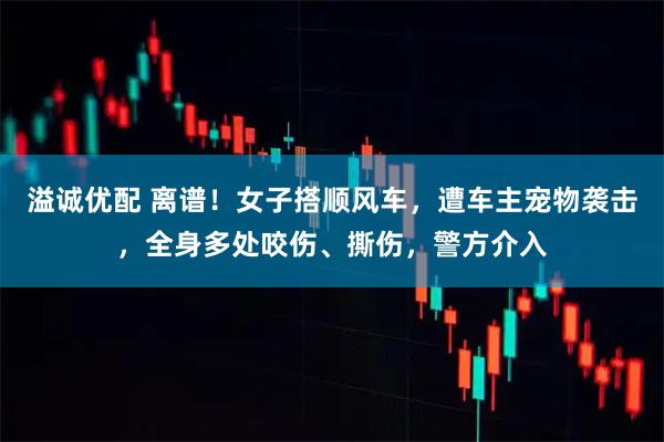 溢诚优配 离谱！女子搭顺风车，遭车主宠物袭击，全身多处咬伤、撕伤，警方介入