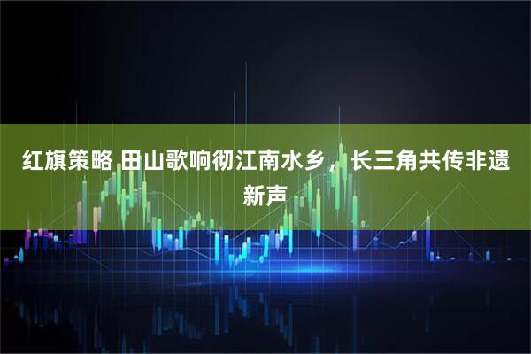 红旗策略 田山歌响彻江南水乡，长三角共传非遗新声