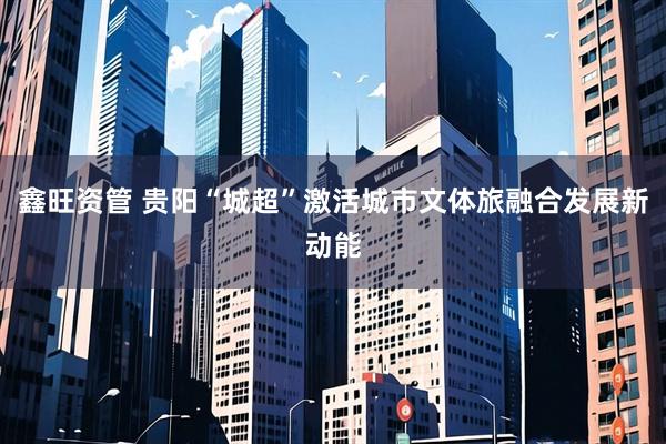 鑫旺资管 贵阳“城超”激活城市文体旅融合发展新动能
