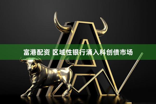 富港配资 区域性银行涌入科创债市场