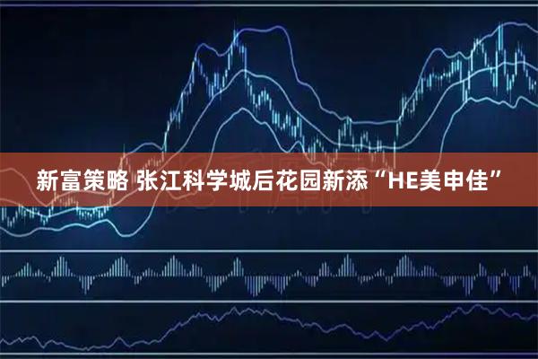 新富策略 张江科学城后花园新添“HE美申佳”