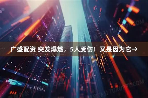 广盛配资 突发爆燃，5人受伤！又是因为它→