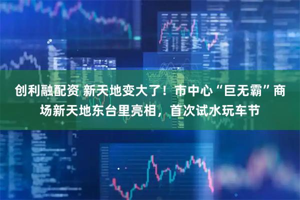 创利融配资 新天地变大了！市中心“巨无霸”商场新天地东台里亮相，首次试水玩车节