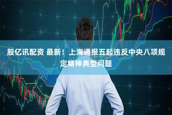 股亿讯配资 最新！上海通报五起违反中央八项规定精神典型问题