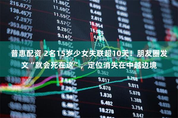 普惠配资 2名15岁少女失联超10天！朋友圈发文“就会死在这”，定位消失在中越边境