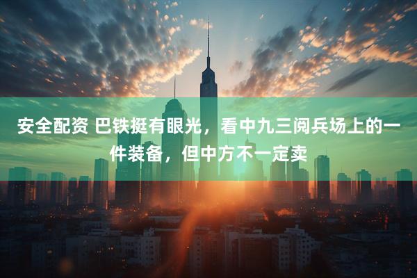 安全配资 巴铁挺有眼光，看中九三阅兵场上的一件装备，但中方不一定卖
