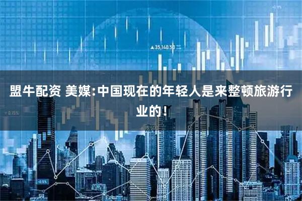 盟牛配资 美媒:中国现在的年轻人是来整顿旅游行业的！