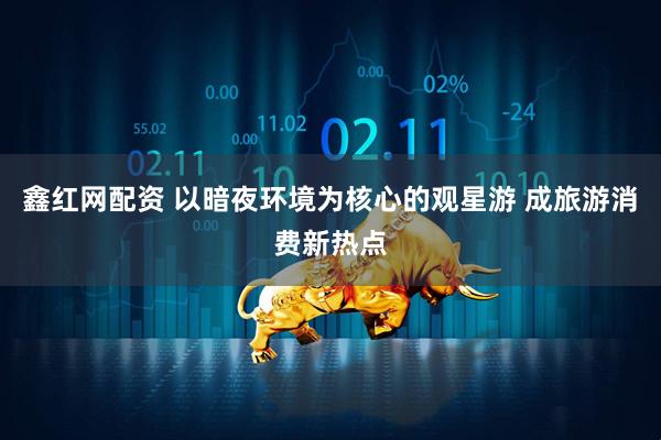 鑫红网配资 以暗夜环境为核心的观星游 成旅游消费新热点