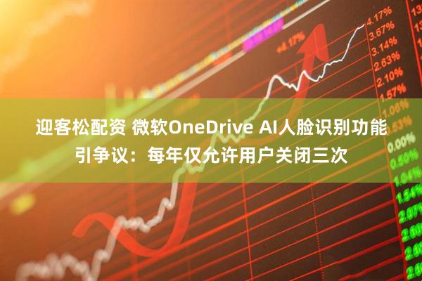 迎客松配资 微软OneDrive AI人脸识别功能引争议：每年仅允许用户关闭三次