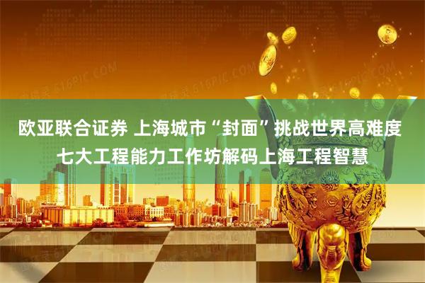 欧亚联合证券 上海城市“封面”挑战世界高难度 七大工程能力工作坊解码上海工程智慧