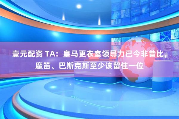 壹元配资 TA：皇马更衣室领导力已今非昔比，魔笛、巴斯克斯至少该留住一位
