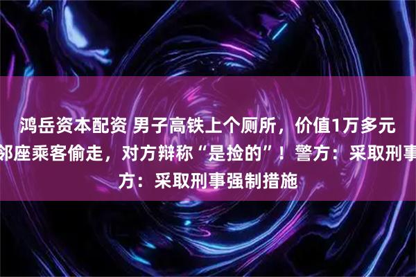 鸿岳资本配资 男子高铁上个厕所，价值1万多元的电脑被邻座乘客偷走，对方辩称“是捡的”！警方：采取刑事强制措施