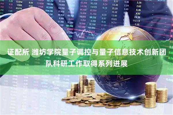 证配所 潍坊学院量子调控与量子信息技术创新团队科研工作取得系列进展