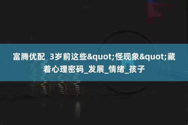 富腾优配  3岁前这些&quot;怪现象&quot;藏着心理密码_发展_情绪_孩子