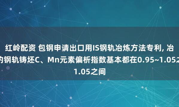 红岭配资 包钢申请出口用IS钢轨冶炼方法专利, 冶炼的钢轨铸坯C、Mn元素偏析指数基本都在0.95~1.05之间