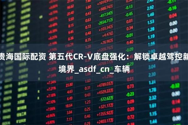 贵海国际配资 第五代CR-V底盘强化：解锁卓越驾控新境界_asdf_cn_车辆