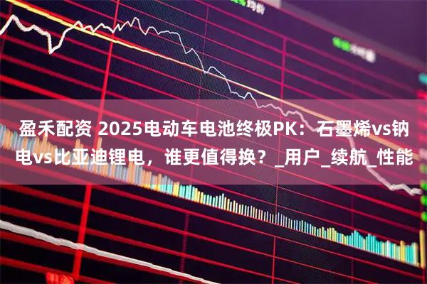 盈禾配资 2025电动车电池终极PK：石墨烯vs钠电vs比亚迪锂电，谁更值得换？_用户_续航_性能