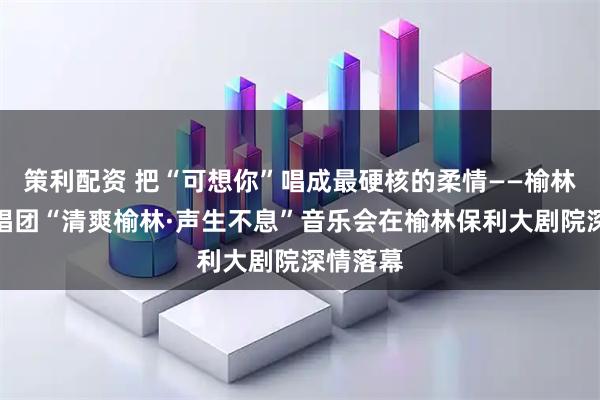 策利配资 把“可想你”唱成最硬核的柔情——榆林男声合唱团“清爽榆林·声生不息”音乐会在榆林保利大剧院深情落幕