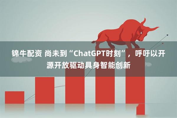 锦牛配资 尚未到“ChatGPT时刻”，呼吁以开源开放驱动具身智能创新