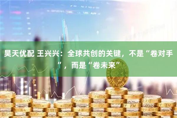 昊天优配 王兴兴：全球共创的关键，不是“卷对手”，而是“卷未来”