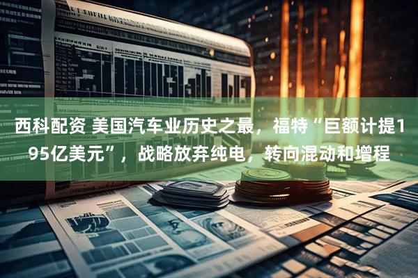 西科配资 美国汽车业历史之最，福特“巨额计提195亿美元”，战略放弃纯电，转向混动和增程