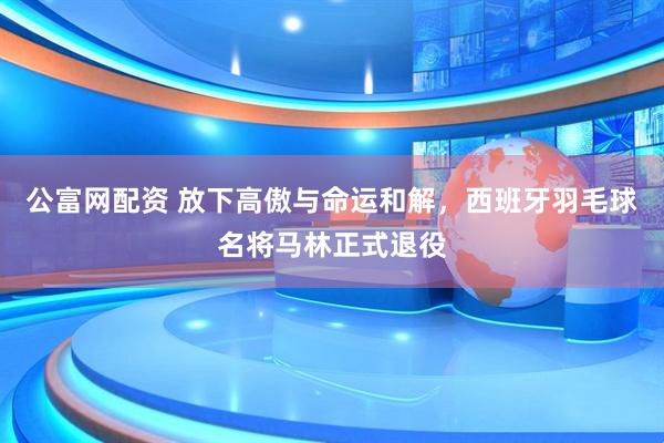 公富网配资 放下高傲与命运和解，西班牙羽毛球名将马林正式退役