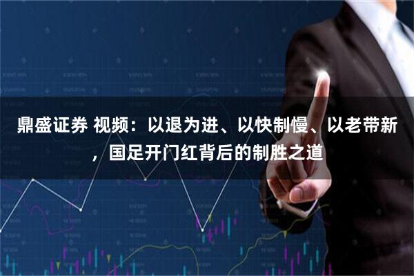 鼎盛证券 视频：以退为进、以快制慢、以老带新，国足开门红背后的制胜之道