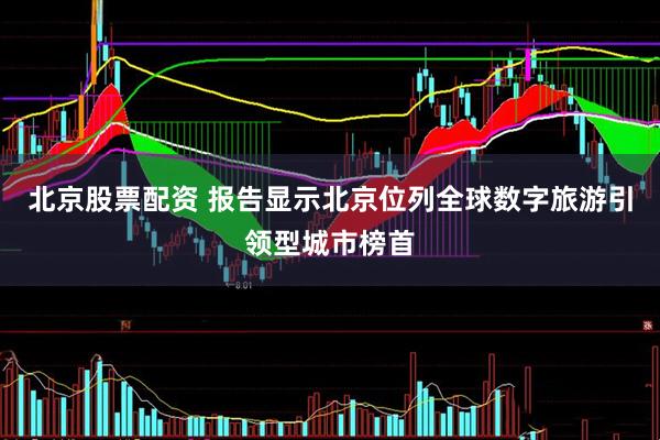 北京股票配资 报告显示北京位列全球数字旅游引领型城市榜首
