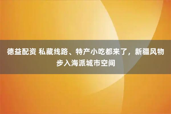 德益配资 私藏线路、特产小吃都来了，新疆风物步入海派城市空间